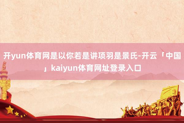 开yun体育网是以你若是讲项羽是景氏-开云「中国」kaiyun体育网址登录入口
