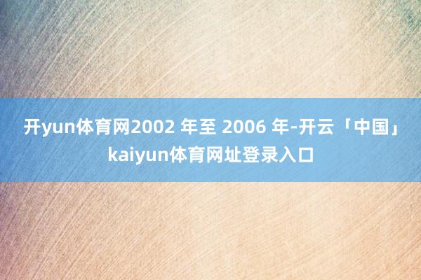 开yun体育网2002 年至 2006 年-开云「中国」kaiyun体育网址登录入口