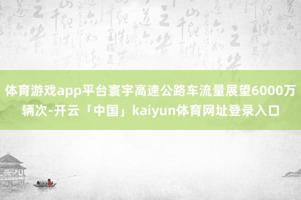 体育游戏app平台寰宇高速公路车流量展望6000万辆次-开云「中国」kaiyun体育网址登录入口