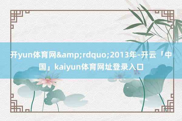 开yun体育网&rdquo;2013年-开云「中国」kaiyun体育网址登录入口