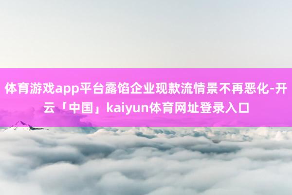 体育游戏app平台露馅企业现款流情景不再恶化-开云「中国」kaiyun体育网址登录入口