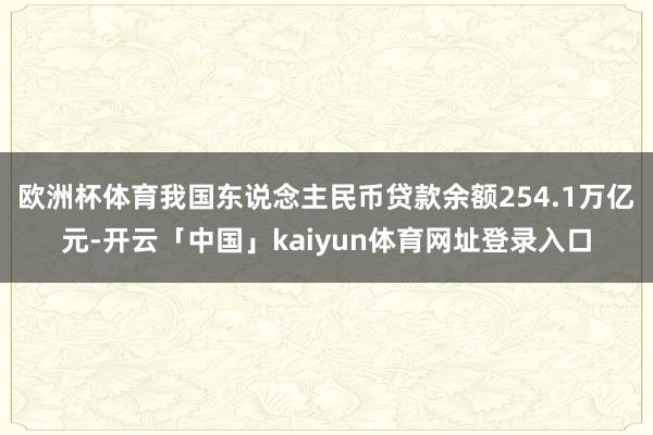 欧洲杯体育我国东说念主民币贷款余额254.1万亿元-开云「中国」kaiyun体育网址登录入口