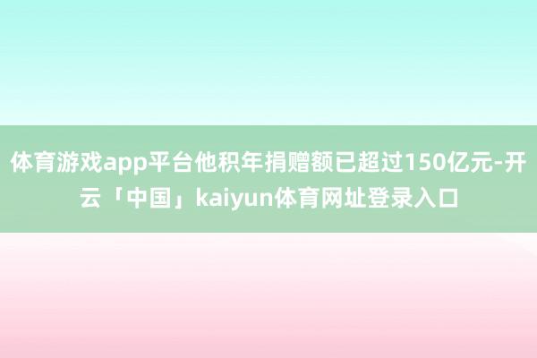 体育游戏app平台他积年捐赠额已超过150亿元-开云「中国」kaiyun体育网址登录入口