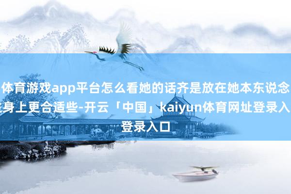 体育游戏app平台怎么看她的话齐是放在她本东说念主身上更合适些-开云「中国」kaiyun体育网址登录入口