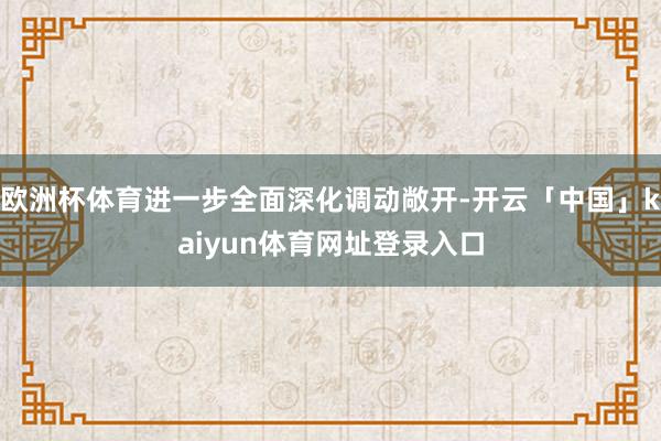 欧洲杯体育进一步全面深化调动敞开-开云「中国」kaiyun体育网址登录入口