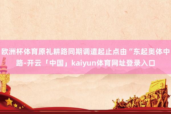 欧洲杯体育原礼耕路同期调遣起止点由“东起奥体中路-开云「中国」kaiyun体育网址登录入口