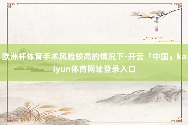 欧洲杯体育手术风险较高的情况下-开云「中国」kaiyun体育网址登录入口
