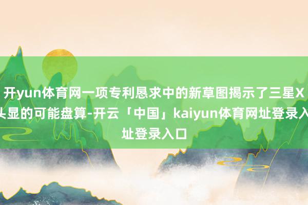开yun体育网一项专利恳求中的新草图揭示了三星XR头显的可能盘算-开云「中国」kaiyun体育网址登录入口