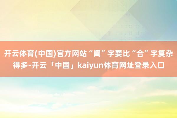 开云体育(中国)官方网站“阖”字要比“合”字复杂得多-开云「中国」kaiyun体育网址登录入口