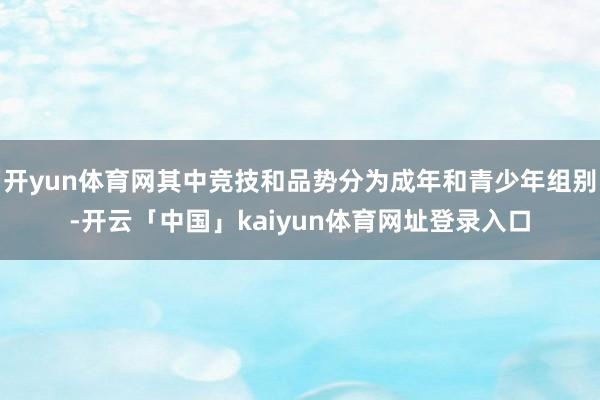 开yun体育网其中竞技和品势分为成年和青少年组别-开云「中国」kaiyun体育网址登录入口