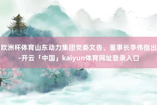 欧洲杯体育山东动力集团党委文告、董事长李伟指出-开云「中国」kaiyun体育网址登录入口