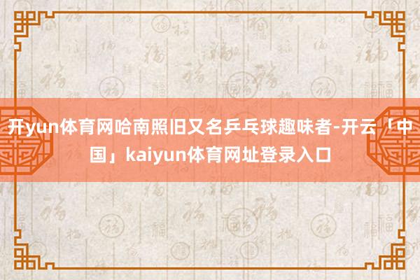 开yun体育网哈南照旧又名乒乓球趣味者-开云「中国」kaiyun体育网址登录入口