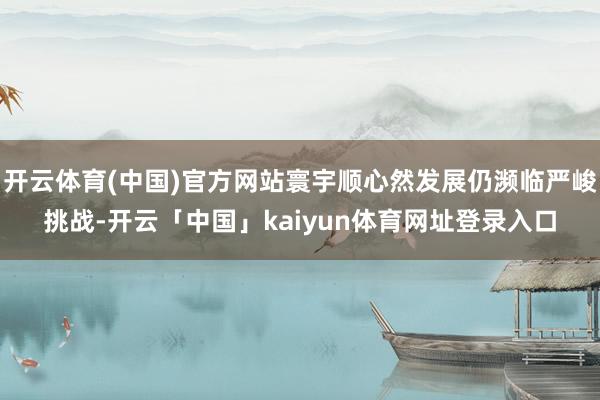 开云体育(中国)官方网站寰宇顺心然发展仍濒临严峻挑战-开云「中国」kaiyun体育网址登录入口