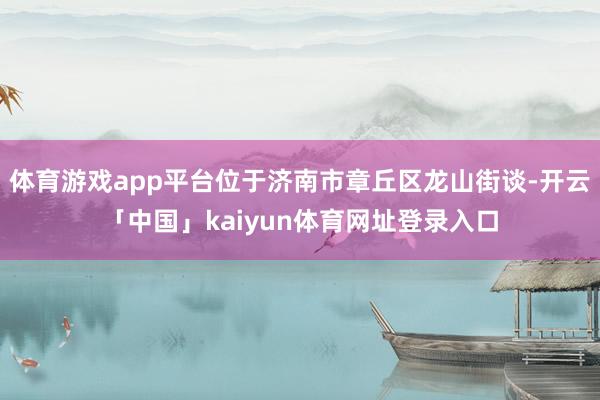 体育游戏app平台位于济南市章丘区龙山街谈-开云「中国」kaiyun体育网址登录入口