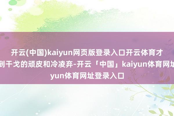 开云(中国)kaiyun网页版登录入口开云体育才着实体会到干戈的顽皮和冷凌弃-开云「中国」kaiyun体育网址登录入口