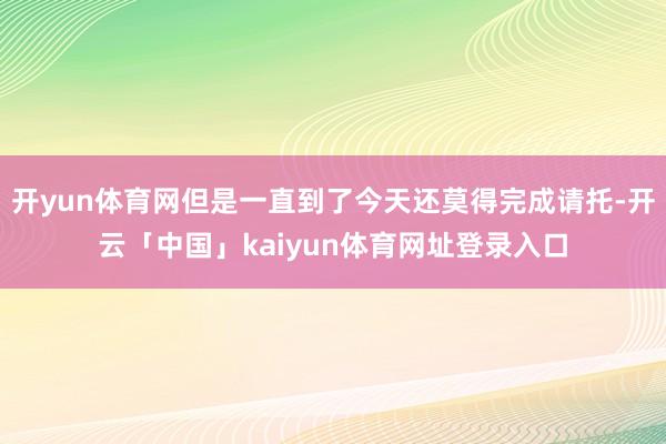 开yun体育网但是一直到了今天还莫得完成请托-开云「中国」kaiyun体育网址登录入口