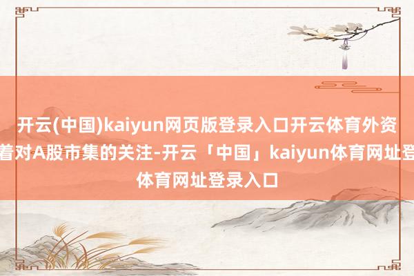 开云(中国)kaiyun网页版登录入口开云体育外资也保握着对A股市集的关注-开云「中国」kaiyun体育网址登录入口