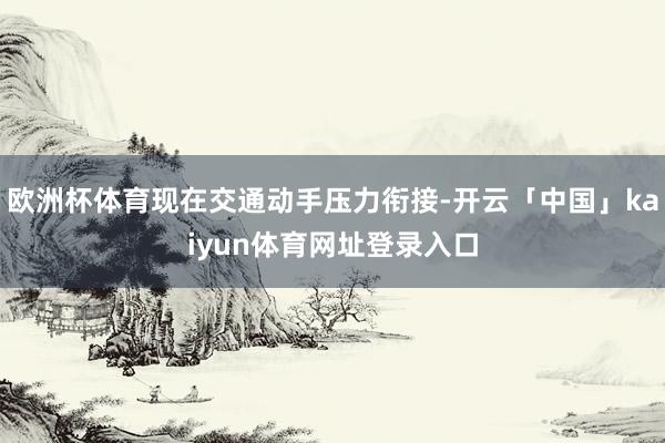 欧洲杯体育现在交通动手压力衔接-开云「中国」kaiyun体育网址登录入口