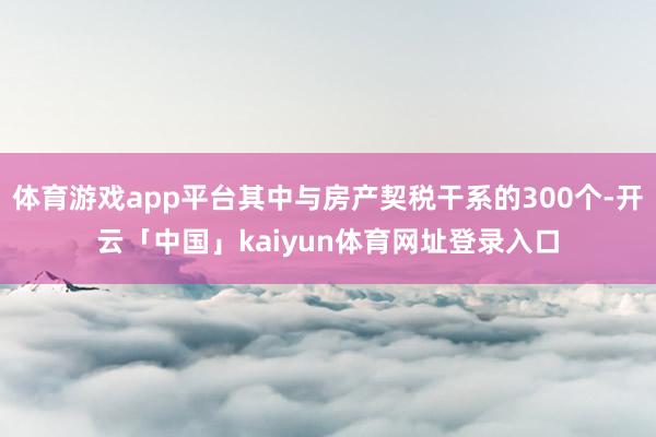 体育游戏app平台其中与房产契税干系的300个-开云「中国」kaiyun体育网址登录入口