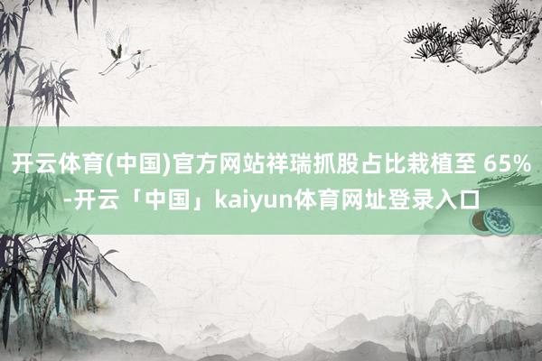 开云体育(中国)官方网站祥瑞抓股占比栽植至 65%-开云「中国」kaiyun体育网址登录入口