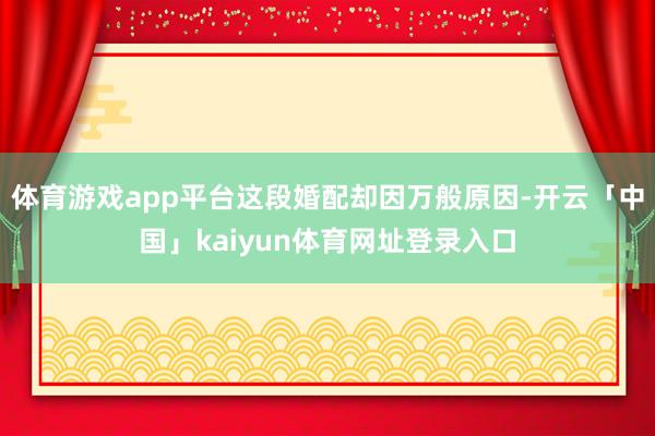 体育游戏app平台这段婚配却因万般原因-开云「中国」kaiyun体育网址登录入口