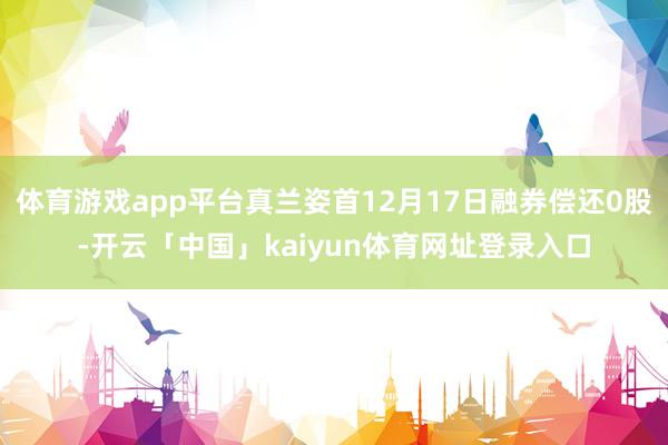 体育游戏app平台真兰姿首12月17日融券偿还0股-开云「中国」kaiyun体育网址登录入口