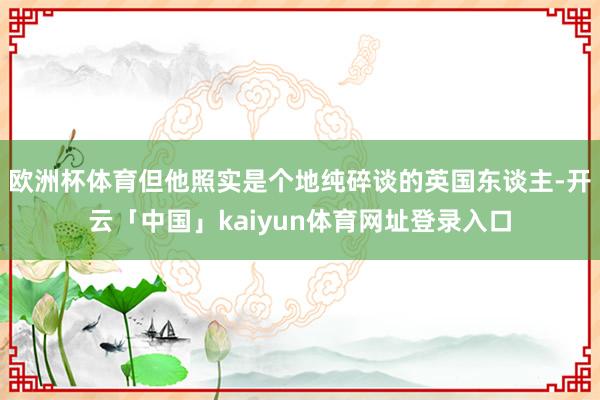 欧洲杯体育但他照实是个地纯碎谈的英国东谈主-开云「中国」kaiyun体育网址登录入口