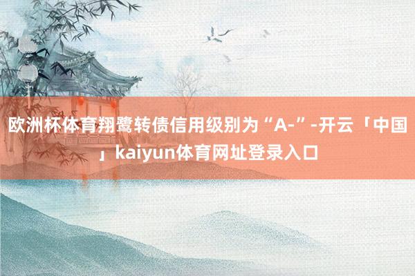 欧洲杯体育翔鹭转债信用级别为“A-”-开云「中国」kaiyun体育网址登录入口