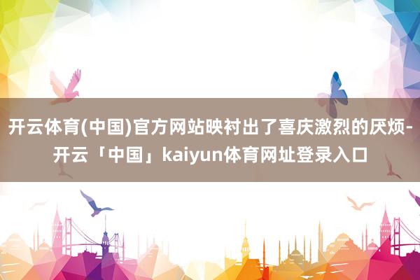 开云体育(中国)官方网站映衬出了喜庆激烈的厌烦-开云「中国」kaiyun体育网址登录入口