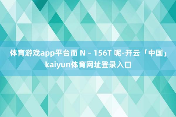 体育游戏app平台而 N - 156T 呢-开云「中国」kaiyun体育网址登录入口