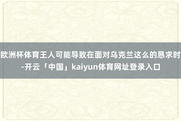 欧洲杯体育王人可能导致在面对乌克兰这么的恳求时-开云「中国」kaiyun体育网址登录入口