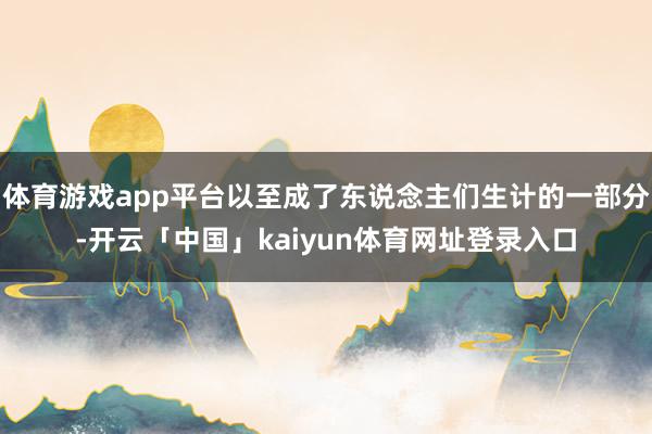 体育游戏app平台以至成了东说念主们生计的一部分-开云「中国」kaiyun体育网址登录入口