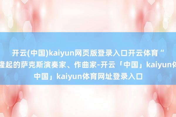 开云(中国)kaiyun网页版登录入口开云体育“刘元先生是中国隆起的萨克斯演奏家、作曲家-开云「中国」kaiyun体育网址登录入口