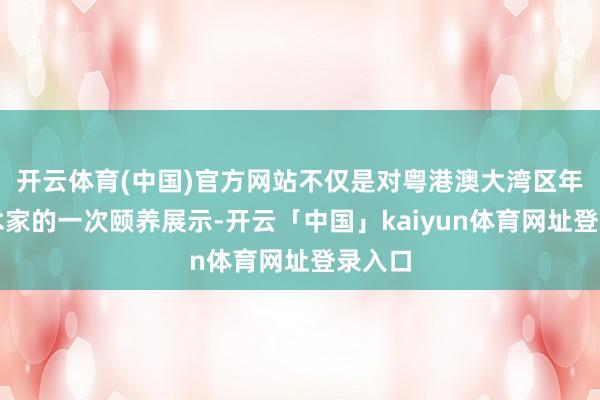 开云体育(中国)官方网站不仅是对粤港澳大湾区年青艺术家的一次颐养展示-开云「中国」kaiyun体育网址登录入口