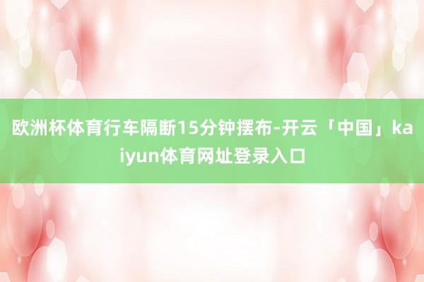 欧洲杯体育行车隔断15分钟摆布-开云「中国」kaiyun体育网址登录入口