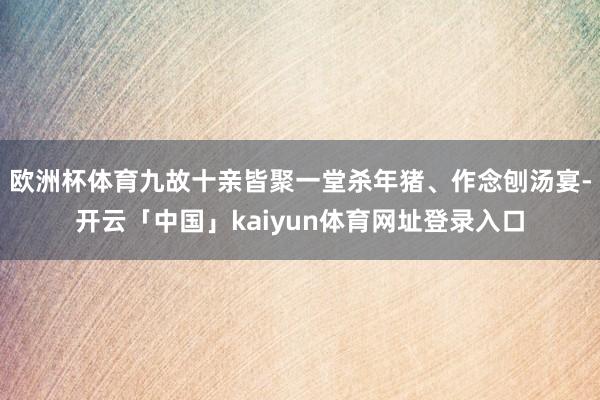 欧洲杯体育九故十亲皆聚一堂杀年猪、作念刨汤宴-开云「中国」kaiyun体育网址登录入口