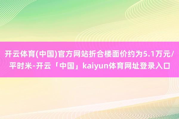 开云体育(中国)官方网站折合楼面价约为5.1万元/平时米-开云「中国」kaiyun体育网址登录入口