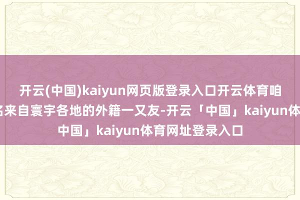 开云(中国)kaiyun网页版登录入口开云体育咱们邀请了60多名来自寰宇各地的外籍一又友-开云「中国」kaiyun体育网址登录入口
