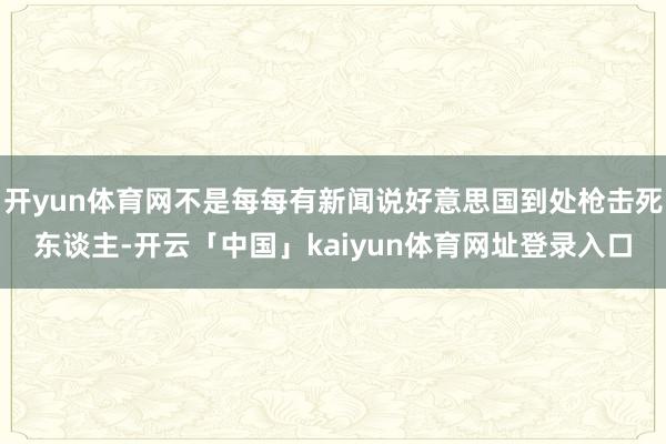 开yun体育网不是每每有新闻说好意思国到处枪击死东谈主-开云「中国」kaiyun体育网址登录入口