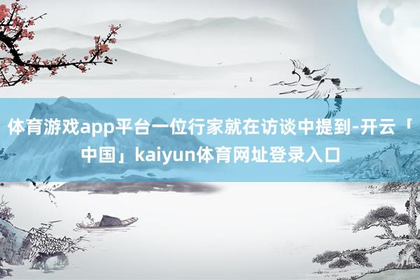 体育游戏app平台一位行家就在访谈中提到-开云「中国」kaiyun体育网址登录入口
