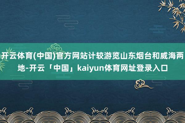 开云体育(中国)官方网站计较游览山东烟台和威海两地-开云「中国」kaiyun体育网址登录入口