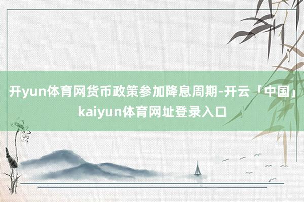 开yun体育网货币政策参加降息周期-开云「中国」kaiyun体育网址登录入口