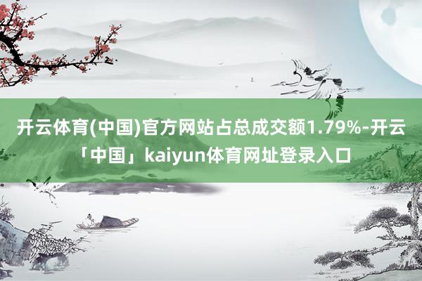 开云体育(中国)官方网站占总成交额1.79%-开云「中国」kaiyun体育网址登录入口