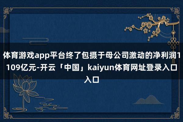 体育游戏app平台终了包摄于母公司激动的净利润1109亿元-开云「中国」kaiyun体育网址登录入口