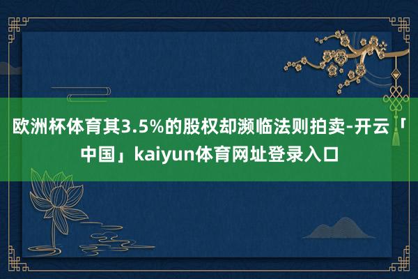 欧洲杯体育其3.5%的股权却濒临法则拍卖-开云「中国」kaiyun体育网址登录入口
