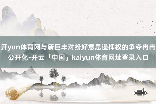 开yun体育网与新巨丰对纷好意思遏抑权的争夺冉冉公开化-开云「中国」kaiyun体育网址登录入口