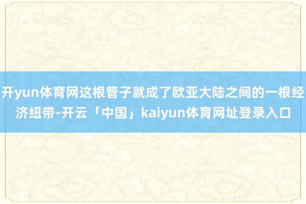 开yun体育网这根管子就成了欧亚大陆之间的一根经济纽带-开云「中国」kaiyun体育网址登录入口
