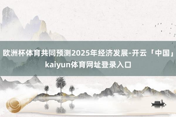 欧洲杯体育共同预测2025年经济发展-开云「中国」kaiyun体育网址登录入口