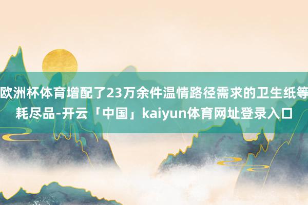 欧洲杯体育增配了23万余件温情路径需求的卫生纸等耗尽品-开云「中国」kaiyun体育网址登录入口