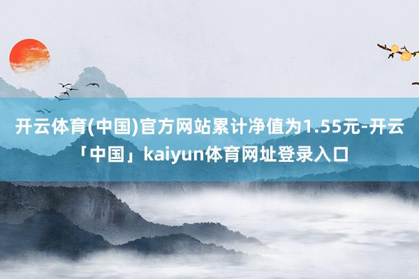 开云体育(中国)官方网站累计净值为1.55元-开云「中国」kaiyun体育网址登录入口